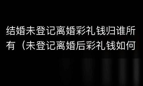 结婚未登记离婚彩礼钱归谁所有（未登记离婚后彩礼钱如何处理）