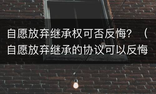 自愿放弃继承权可否反悔？（自愿放弃继承的协议可以反悔吗）