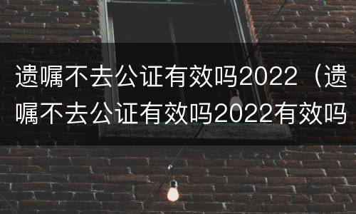 遗嘱不去公证有效吗2022（遗嘱不去公证有效吗2022有效吗）