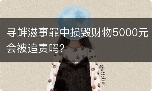 寻衅滋事罪中损毁财物5000元会被追责吗？