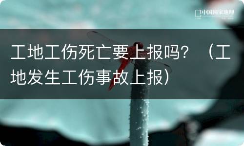 工地工伤死亡要上报吗？（工地发生工伤事故上报）