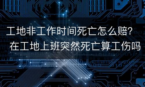 工地非工作时间死亡怎么赔？ 在工地上班突然死亡算工伤吗?