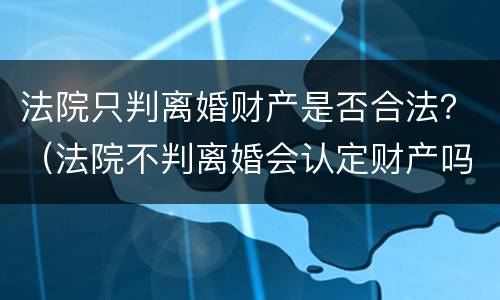 法院只判离婚财产是否合法？（法院不判离婚会认定财产吗）