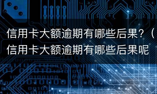 信用卡大额逾期有哪些后果?（信用卡大额逾期有哪些后果呢）