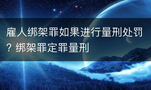 雇人绑架罪如果进行量刑处罚? 绑架罪定罪量刑