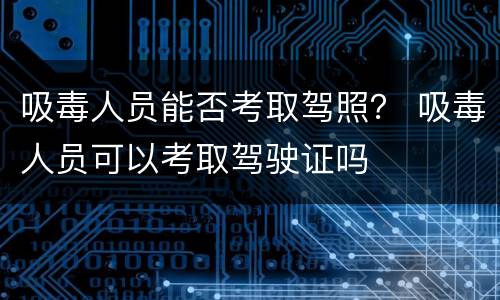 吸毒人员能否考取驾照？ 吸毒人员可以考取驾驶证吗