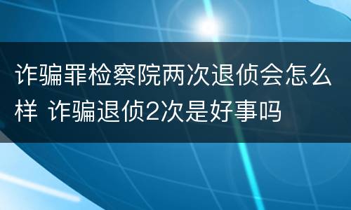 诈骗罪检察院两次退侦会怎么样 诈骗退侦2次是好事吗