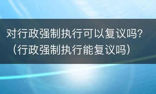 对行政强制执行可以复议吗？（行政强制执行能复议吗）