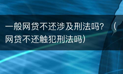 一般网贷不还涉及刑法吗？（网贷不还触犯刑法吗）