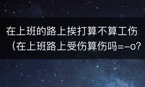 在上班的路上挨打算不算工伤（在上班路上受伤算伤吗=-o?）