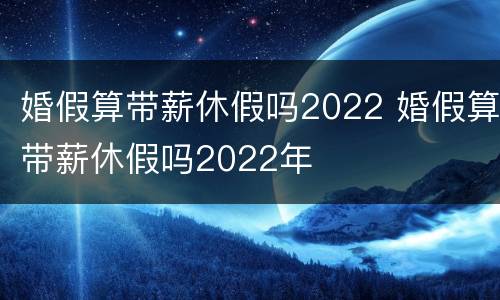 婚假算带薪休假吗2022 婚假算带薪休假吗2022年