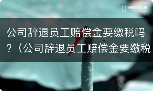 公司辞退员工赔偿金要缴税吗?（公司辞退员工赔偿金要缴税吗怎么算）