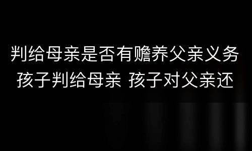 判给母亲是否有赡养父亲义务 孩子判给母亲 孩子对父亲还有赡养义务吗