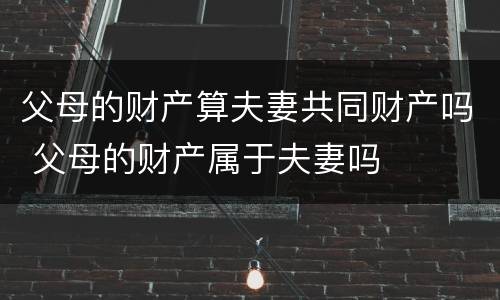 父母的财产算夫妻共同财产吗 父母的财产属于夫妻吗