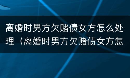 离婚时男方欠赌债女方怎么处理（离婚时男方欠赌债女方怎么处理好）