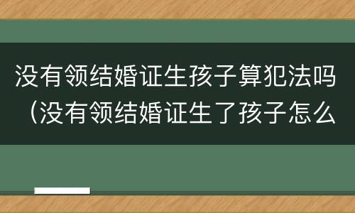 没有领结婚证生孩子算犯法吗（没有领结婚证生了孩子怎么判）