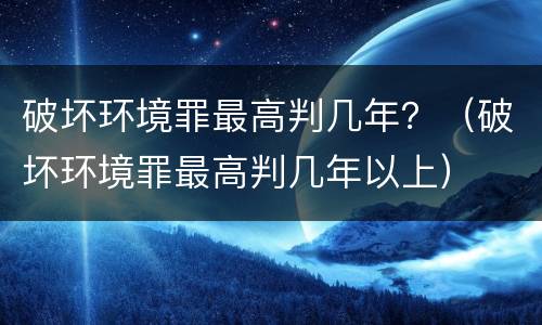 破坏环境罪最高判几年？（破坏环境罪最高判几年以上）