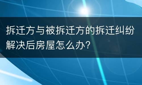 拆迁方与被拆迁方的拆迁纠纷解决后房屋怎么办?