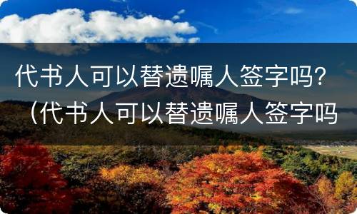 代书人可以替遗嘱人签字吗？（代书人可以替遗嘱人签字吗）