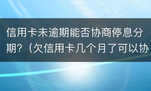 信用卡未逾期能否协商停息分期?（欠信用卡几个月了可以协商分期还吗）