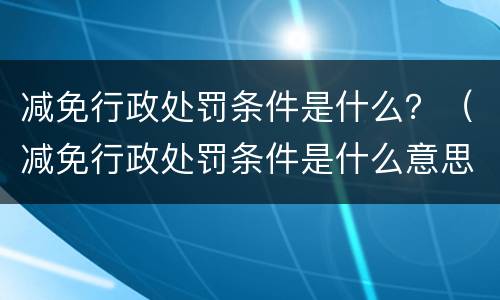 减免行政处罚条件是什么？（减免行政处罚条件是什么意思）