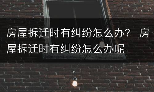 房屋拆迁时有纠纷怎么办？ 房屋拆迁时有纠纷怎么办呢