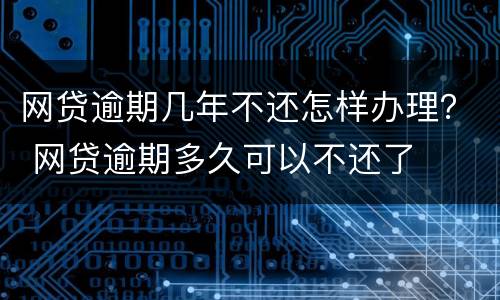 网贷逾期几年不还怎样办理？ 网贷逾期多久可以不还了