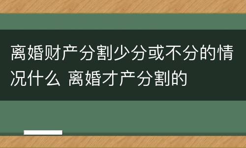 离婚财产分割少分或不分的情况什么 离婚才产分割的