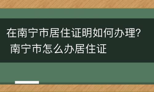 在南宁市居住证明如何办理？ 南宁市怎么办居住证