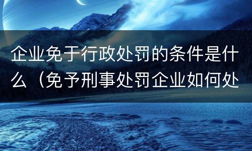 企业免于行政处罚的条件是什么（免予刑事处罚企业如何处理）