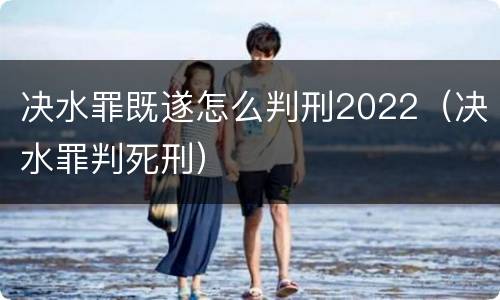 决水罪既遂怎么判刑2022（决水罪判死刑）