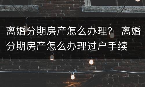 离婚分期房产怎么办理？ 离婚分期房产怎么办理过户手续