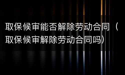 取保候审能否解除劳动合同（取保候审解除劳动合同吗）