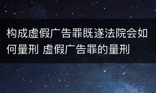 构成虚假广告罪既遂法院会如何量刑 虚假广告罪的量刑