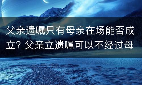 父亲遗嘱只有母亲在场能否成立? 父亲立遗嘱可以不经过母亲同意吗