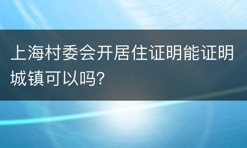 上海村委会开居住证明能证明城镇可以吗？