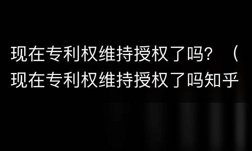 现在专利权维持授权了吗？（现在专利权维持授权了吗知乎）