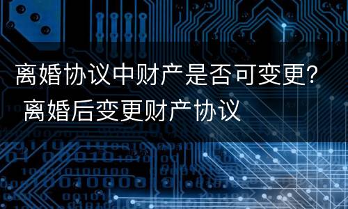 离婚协议中财产是否可变更？ 离婚后变更财产协议