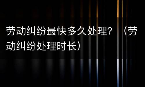 劳动纠纷最快多久处理？（劳动纠纷处理时长）