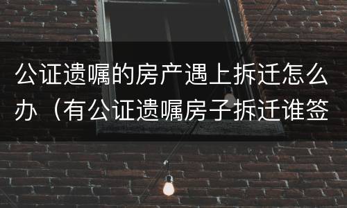 公证遗嘱的房产遇上拆迁怎么办（有公证遗嘱房子拆迁谁签字）