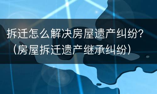 拆迁怎么解决房屋遗产纠纷？（房屋拆迁遗产继承纠纷）