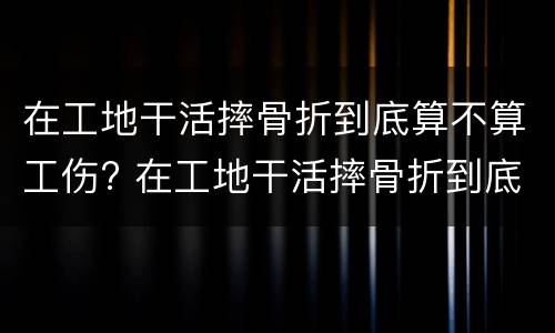 在工地干活摔骨折到底算不算工伤? 在工地干活摔骨折到底算不算工伤事故