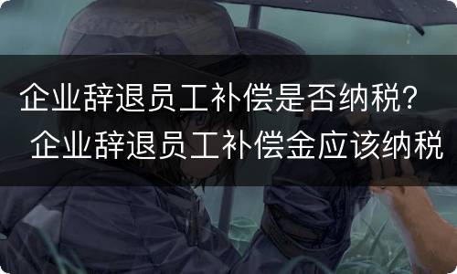 企业辞退员工补偿是否纳税？ 企业辞退员工补偿金应该纳税吗