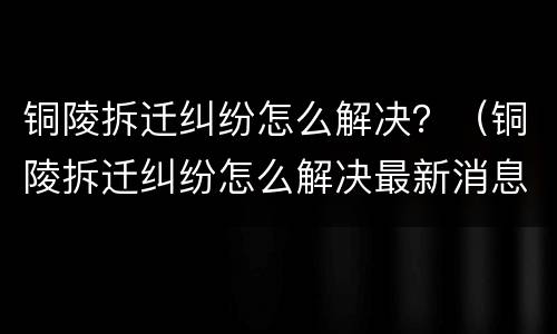 铜陵拆迁纠纷怎么解决？（铜陵拆迁纠纷怎么解决最新消息）