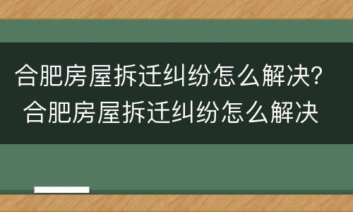 合肥房屋拆迁纠纷怎么解决？ 合肥房屋拆迁纠纷怎么解决