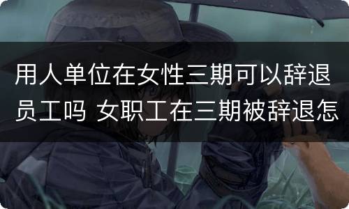 用人单位在女性三期可以辞退员工吗 女职工在三期被辞退怎么办