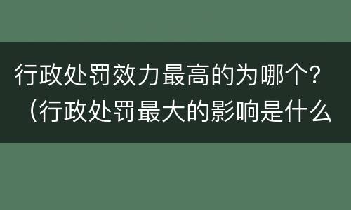 行政处罚效力最高的为哪个？（行政处罚最大的影响是什么）