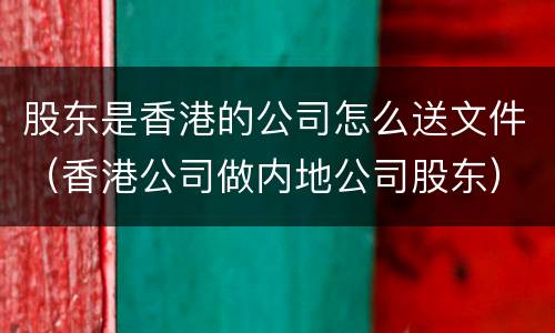 股东是香港的公司怎么送文件（香港公司做内地公司股东）