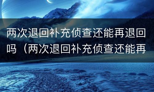 两次退回补充侦查还能再退回吗（两次退回补充侦查还能再退回吗）