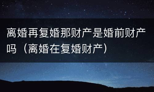 离婚再复婚那财产是婚前财产吗（离婚在复婚财产）